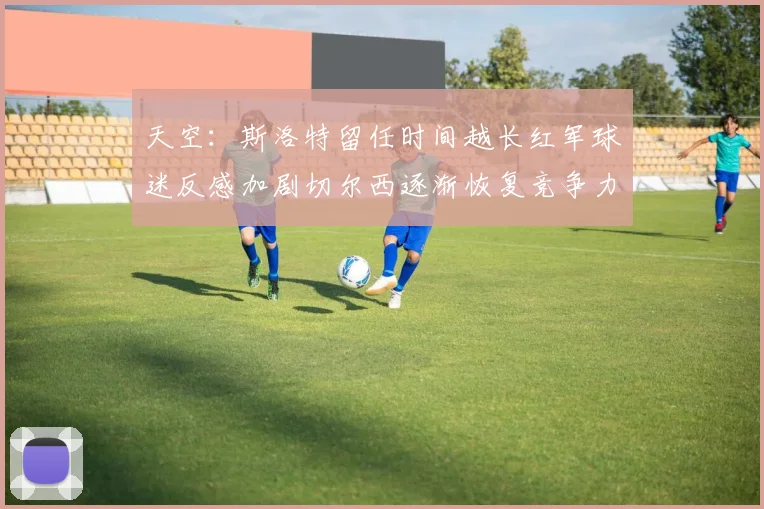 天空：斯洛特留任时间越长红军球迷反感加剧切尔西逐渐恢复竞争力