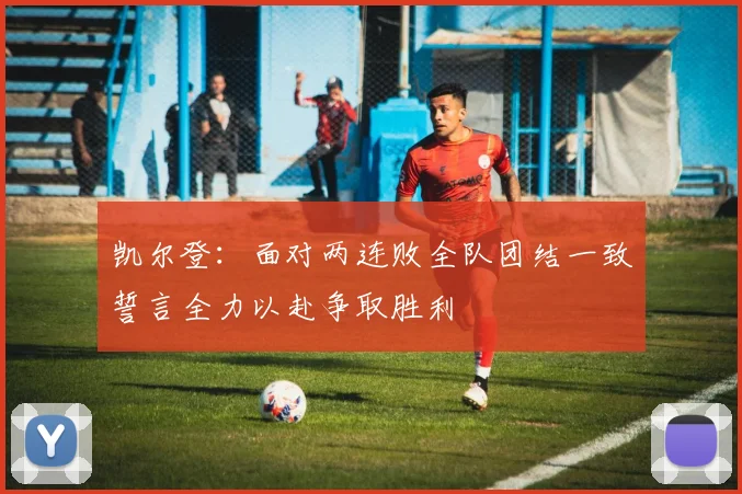 凯尔登：面对两连败全队团结一致誓言全力以赴争取胜利