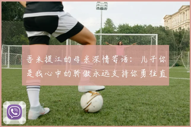 吾米提江的母亲深情寄语：儿子你是我心中的骄傲永远支持你勇往直前！