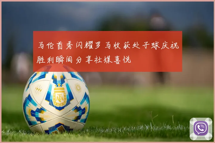 马伦首秀闪耀罗马收获处子球庆祝胜利瞬间分享社媒喜悦