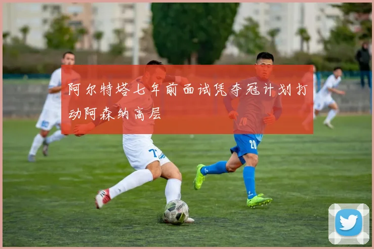 阿尔特塔七年前面试凭夺冠计划打动阿森纳高层