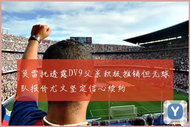 莫雷托透露DV9父亲积极推销但无球队报价尤文坚定信心续约