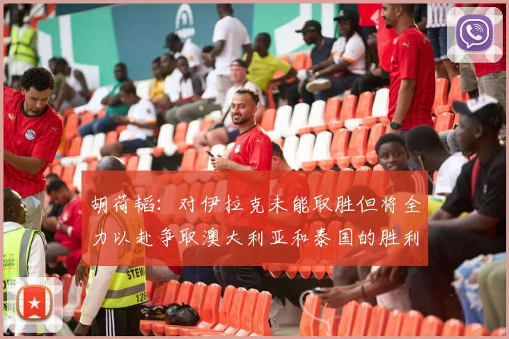 胡荷韬：对伊拉克未能取胜但将全力以赴争取澳大利亚和泰国的胜利