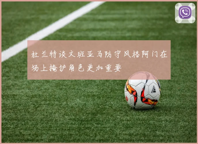 杜兰特谈文班亚马防守风格阿门在场上掩护角色更加重要