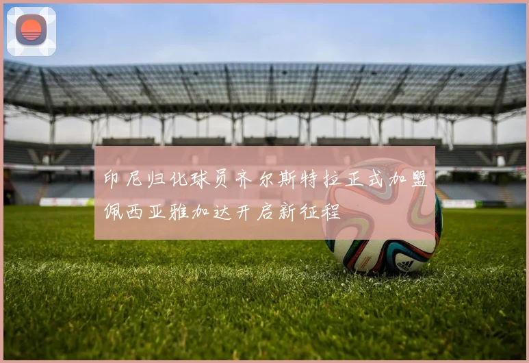 印尼归化球员齐尔斯特拉正式加盟佩西亚雅加达开启新征程