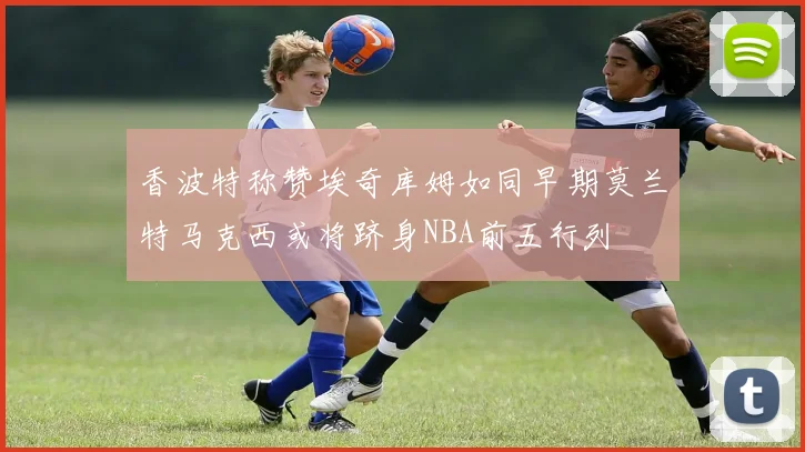 香波特称赞埃奇库姆如同早期莫兰特马克西或将跻身NBA前五行列