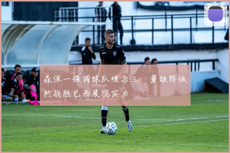 森保一强调球队理念三笘薰缺阵依然战胜巴西展现实力