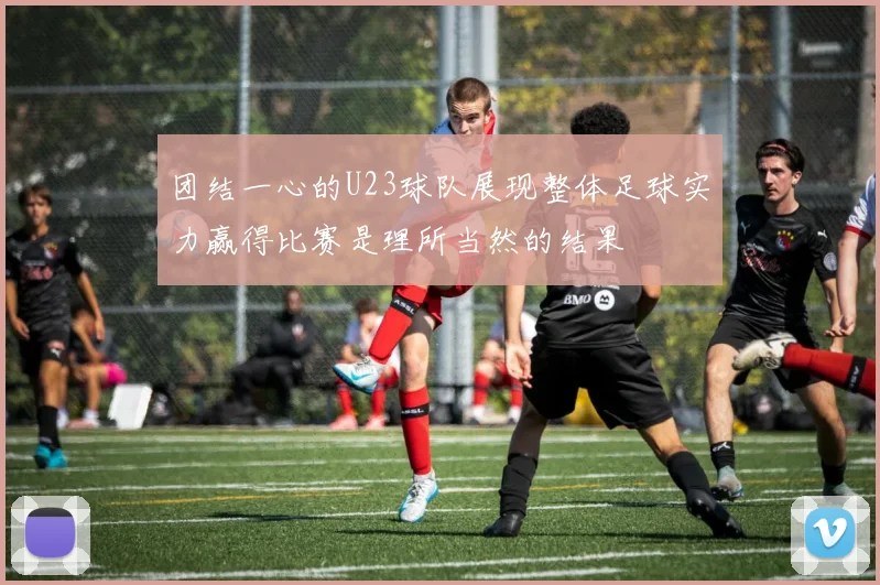 团结一心的U23球队展现整体足球实力赢得比赛是理所当然的结果