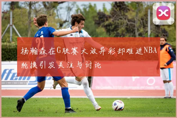 杨瀚森在G联赛大放异彩却难进NBA轮换引发关注与讨论