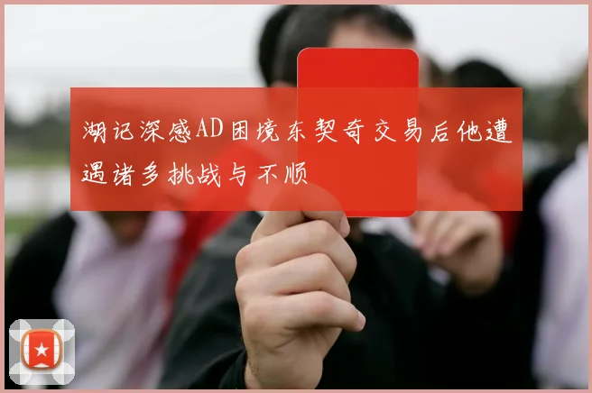 湖记深感AD困境东契奇交易后他遭遇诸多挑战与不顺