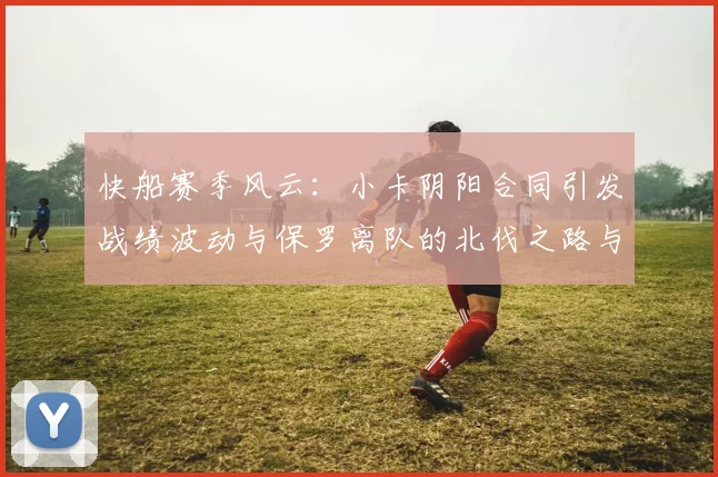 快船赛季风云：小卡阴阳合同引发战绩波动与保罗离队的北伐之路与哈登的去向探讨