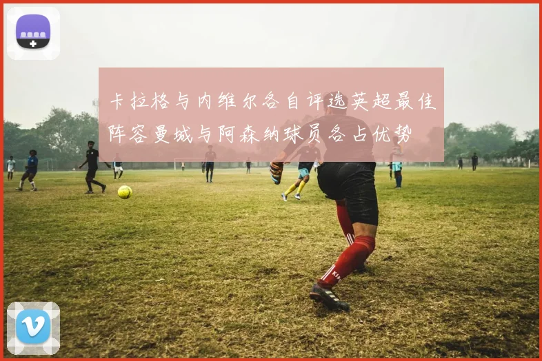 卡拉格与内维尔各自评选英超最佳阵容曼城与阿森纳球员各占优势