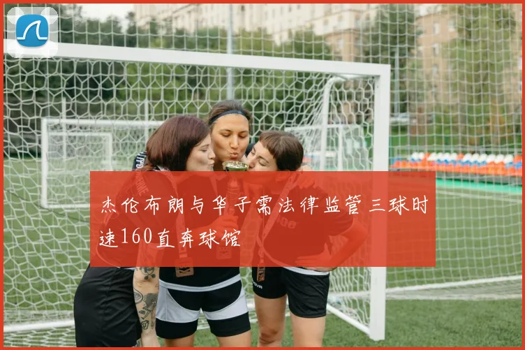 杰伦布朗与华子需法律监管三球时速160直奔球馆